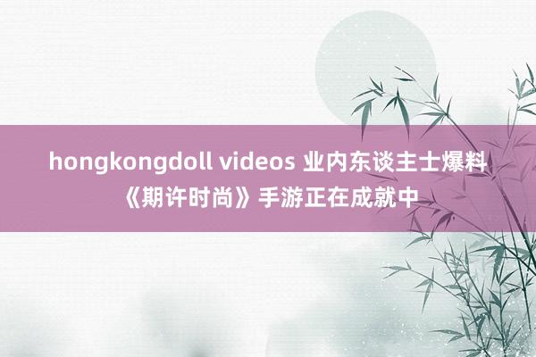 hongkongdoll videos 业内东谈主士爆料《期许时尚》手游正在成就中