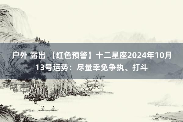 户外 露出 【红色预警】十二星座2024年10月13号运势：尽量幸免争执、打斗