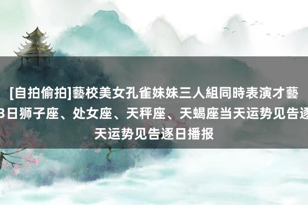 [自拍偷拍]藝校美女孔雀妹妹三人組同時表演才藝 10月13日狮子座、处女座、天秤座、天蝎座当天运势见告逐日播报