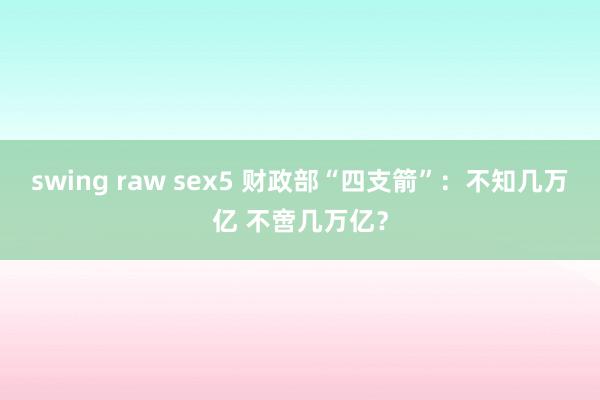 swing raw sex5 财政部“四支箭”：不知几万亿 不啻几万亿？