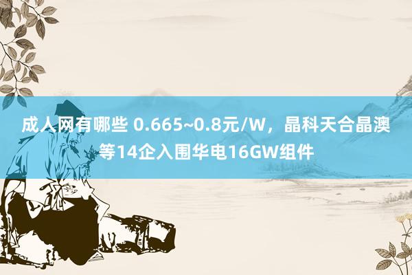 成人网有哪些 0.665~0.8元/W，晶科天合晶澳等14企入围华电16GW组件