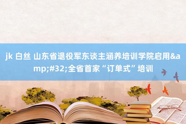 jk 白丝 山东省退役军东谈主涵养培训学院启用&#32;全省首家“订单式”培训