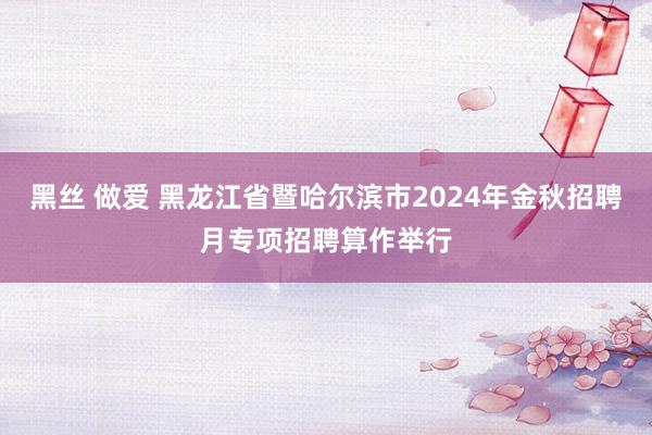 黑丝 做爱 黑龙江省暨哈尔滨市2024年金秋招聘月专项招聘算作举行