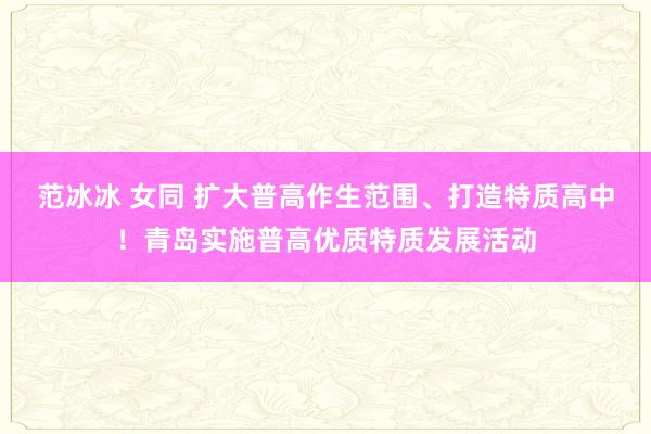 范冰冰 女同 扩大普高作生范围、打造特质高中！青岛实施普高优质特质发展活动