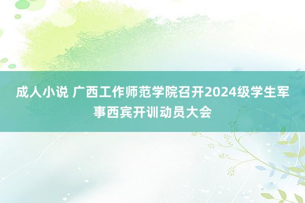 成人小说 广西工作师范学院召开2024级学生军事西宾开训动员大会