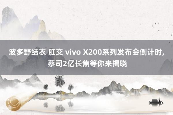 波多野结衣 肛交 vivo X200系列发布会倒计时， 蔡司2亿长焦等你来揭晓