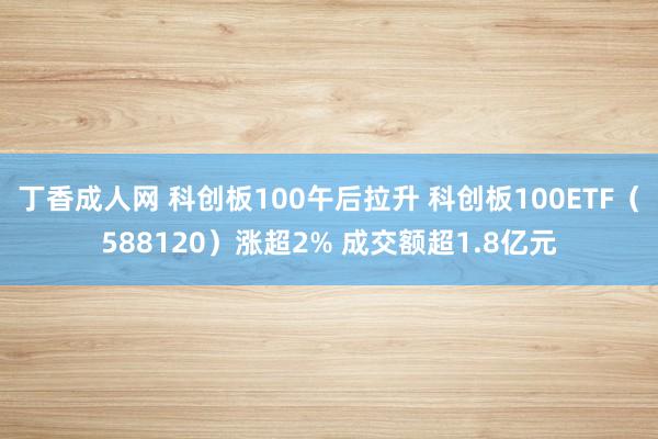 丁香成人网 科创板100午后拉升 科创板100ETF（588120）涨超2% 成交额超1.8亿元