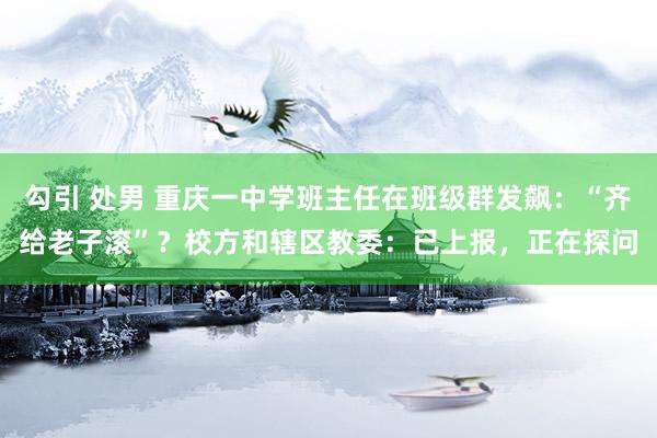 勾引 处男 重庆一中学班主任在班级群发飙：“齐给老子滚”？校方和辖区教委：已上报，正在探问