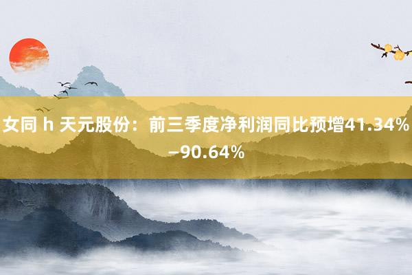 女同 h 天元股份：前三季度净利润同比预增41.34%—90.64%