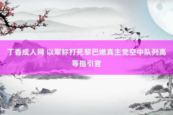 丁香成人网 以军称打死黎巴嫩真主党空中队列高等指引官