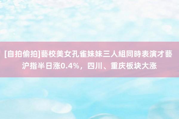 [自拍偷拍]藝校美女孔雀妹妹三人組同時表演才藝 沪指半日涨0.4%，四川、重庆板块大涨