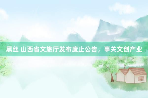 黑丝 山西省文旅厅发布废止公告，事关文创产业