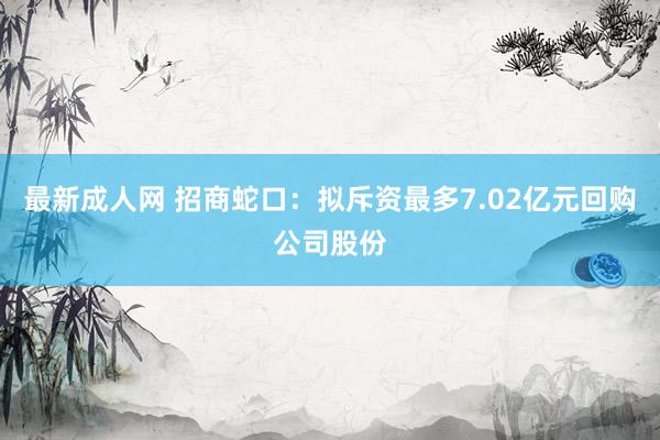 最新成人网 招商蛇口：拟斥资最多7.02亿元回购公司股份