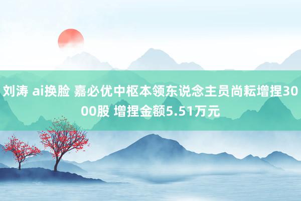 刘涛 ai换脸 嘉必优中枢本领东说念主员尚耘增捏3000股 增捏金额5.51万元