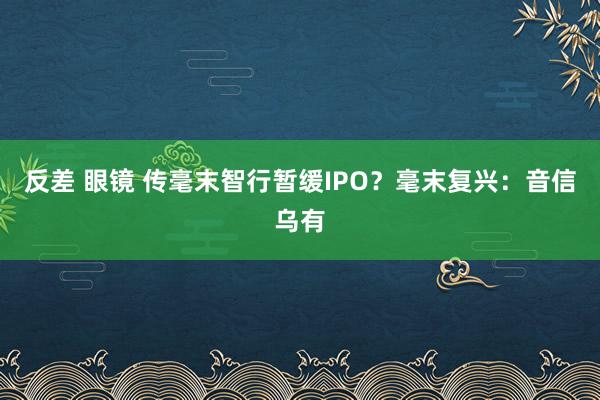 反差 眼镜 传毫末智行暂缓IPO？毫末复兴：音信乌有