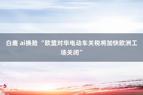 白鹿 ai换脸 “欧盟对华电动车关税将加快欧洲工场关闭”