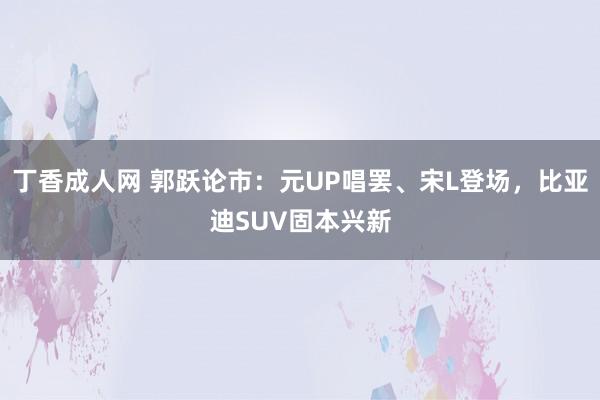 丁香成人网 郭跃论市：元UP唱罢、宋L登场，比亚迪SUV固本兴新