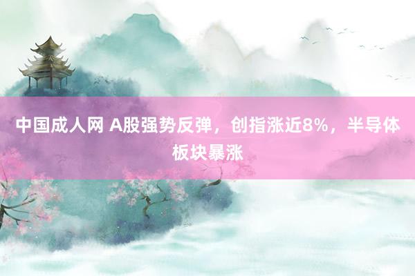 中国成人网 A股强势反弹，创指涨近8%，半导体板块暴涨