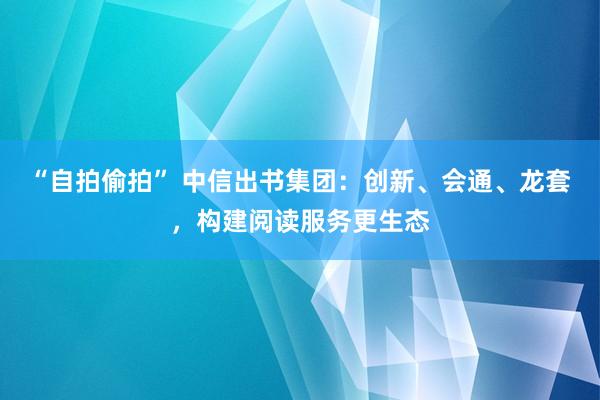 “自拍偷拍” 中信出书集团：创新、会通、龙套，构建阅读服务更生态