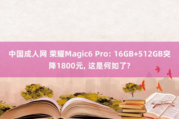 中国成人网 荣耀Magic6 Pro: 16GB+512GB突降1800元， 这是何如了?