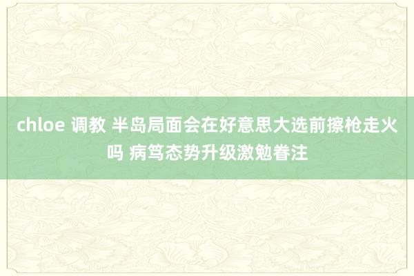 chloe 调教 半岛局面会在好意思大选前擦枪走火吗 病笃态势升级激勉眷注