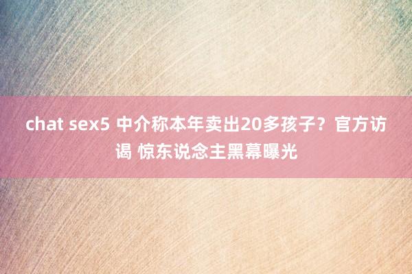 chat sex5 中介称本年卖出20多孩子？官方访谒 惊东说念主黑幕曝光