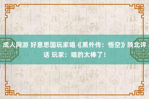 成人网游 好意思国玩家唱《黑外传：悟空》陕北评话 玩家：唱的太棒了！