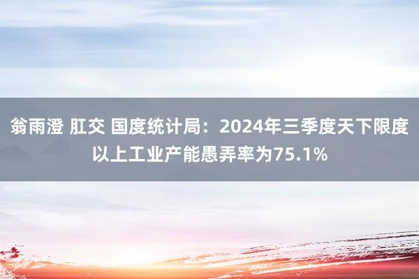 翁雨澄 肛交 国度统计局：2024年三季度天下限度以上工业产能愚弄率为75.1%