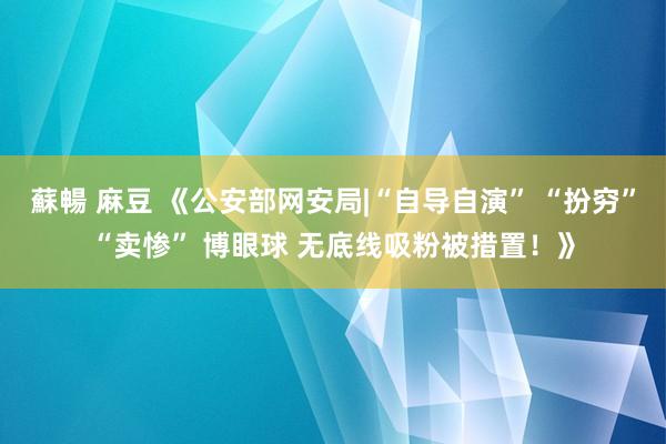 蘇暢 麻豆 《公安部网安局|“自导自演” “扮穷”“卖惨” 博眼球 无底线吸粉被措置！》