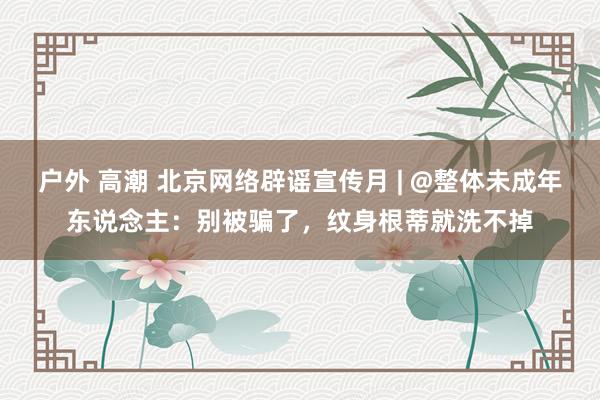 户外 高潮 北京网络辟谣宣传月 | @整体未成年东说念主：别被骗了，纹身根蒂就洗不掉