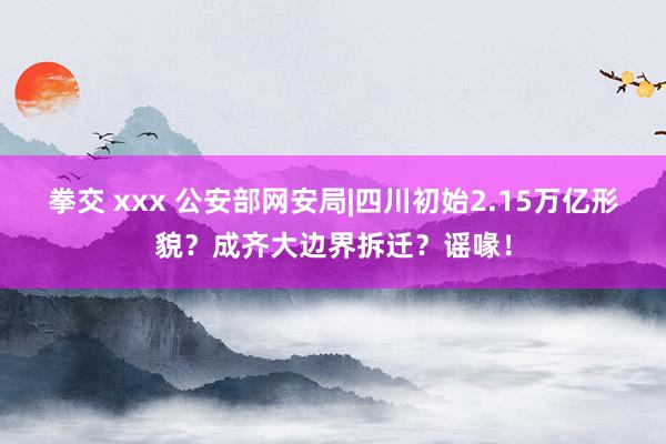 拳交 xxx 公安部网安局|四川初始2.15万亿形貌？成齐大边界拆迁？谣喙！