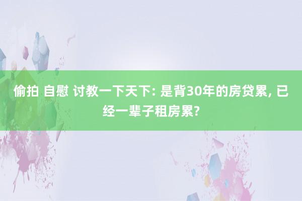 偷拍 自慰 讨教一下天下: 是背30年的房贷累， 已经一辈子租房累?