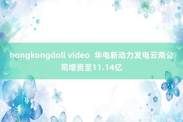 hongkongdoll video  华电新动力发电云南公司增资至11.14亿