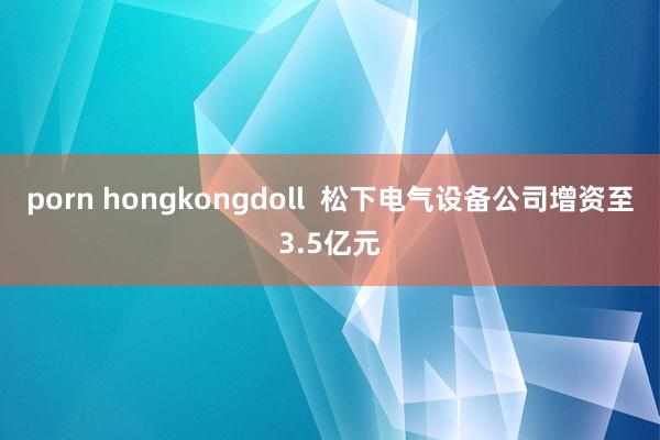 porn hongkongdoll  松下电气设备公司增资至3.5亿元