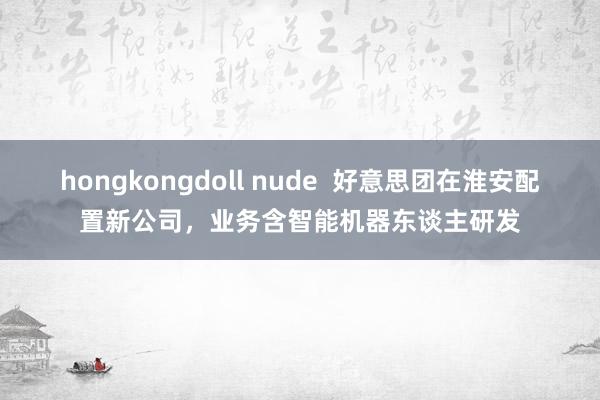 hongkongdoll nude  好意思团在淮安配置新公司，业务含智能机器东谈主研发