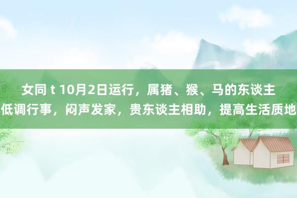 女同 t 10月2日运行，属猪、猴、马的东谈主低调行事，闷声发家，贵东谈主相助，提高生活质地