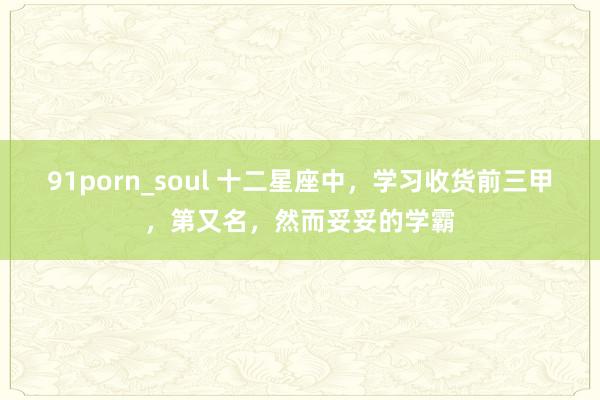 91porn_soul 十二星座中，学习收货前三甲，第又名，然而妥妥的学霸