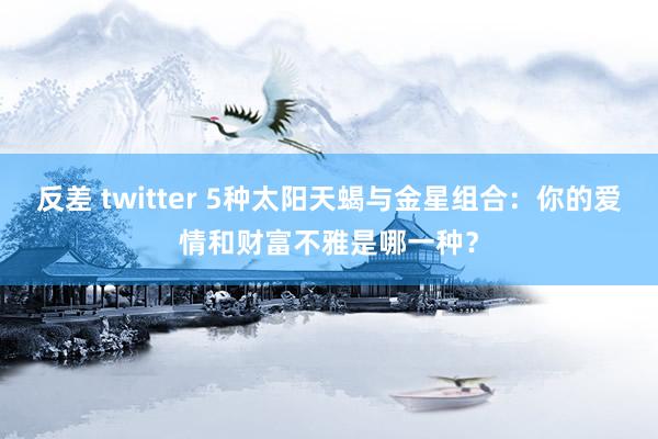 反差 twitter 5种太阳天蝎与金星组合：你的爱情和财富不雅是哪一种？