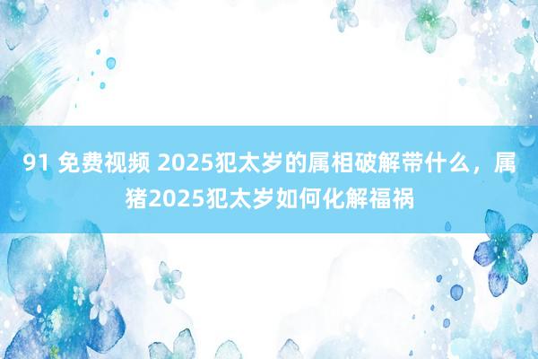 91 免费视频 2025犯太岁的属相破解带什么，属猪2025犯太岁如何化解福祸