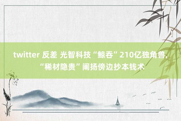 twitter 反差 光智科技“鲸吞”210亿独角兽， “稀材隐贵”阐扬傍边抄本钱术