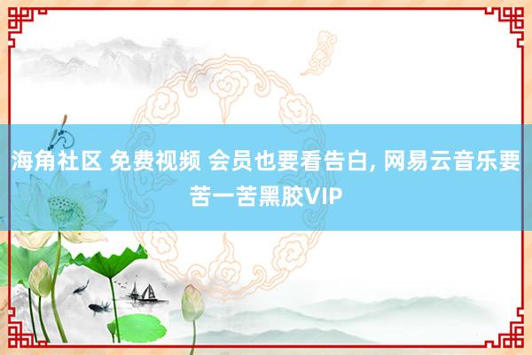 海角社区 免费视频 会员也要看告白， 网易云音乐要苦一苦黑胶VIP