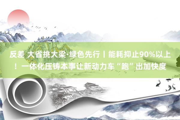 反差 大省挑大梁·绿色先行丨能耗抑止90%以上！一体化压铸本事让新动力车“跑”出加快度