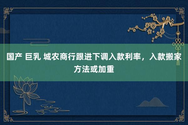 国产 巨乳 城农商行跟进下调入款利率，入款搬家方法或加重