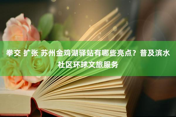 拳交 扩张 苏州金鸡湖驿站有哪些亮点？普及滨水社区环球文旅服务