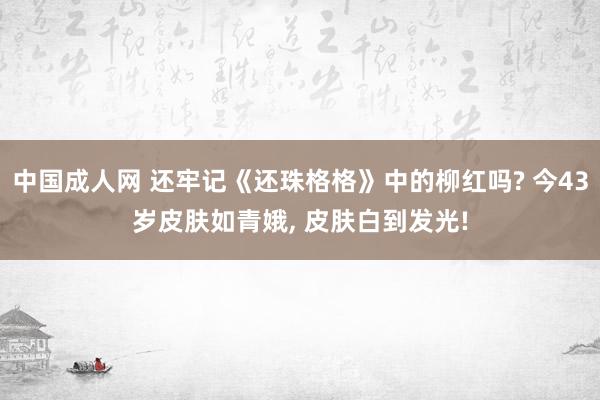 中国成人网 还牢记《还珠格格》中的柳红吗? 今43岁皮肤如青娥， 皮肤白到发光!