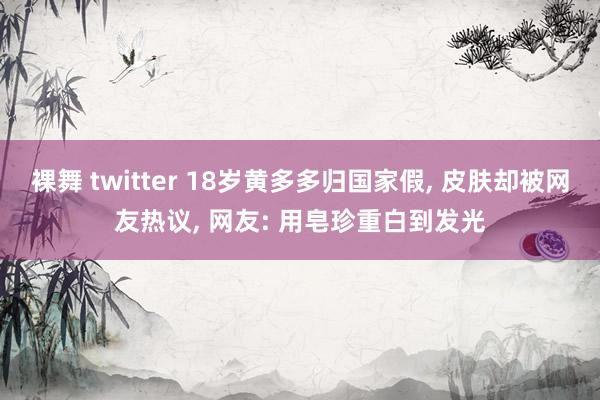 裸舞 twitter 18岁黄多多归国家假， 皮肤却被网友热议， 网友: 用皂珍重白到发光