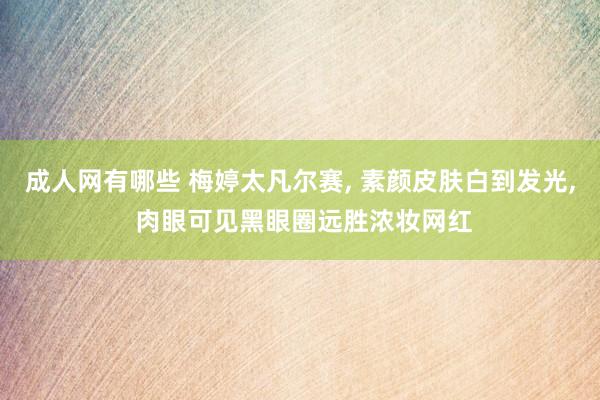 成人网有哪些 梅婷太凡尔赛， 素颜皮肤白到发光， 肉眼可见黑眼圈远胜浓妆网红