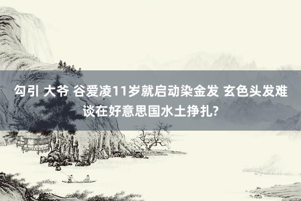 勾引 大爷 谷爱凌11岁就启动染金发 玄色头发难谈在好意思国水土挣扎?