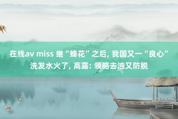 在线av miss 继“蜂花”之后， 我国又一“良心”洗发水火了， 高露: 领略去油又防脱