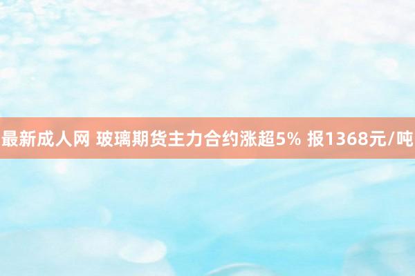 最新成人网 玻璃期货主力合约涨超5% 报1368元/吨